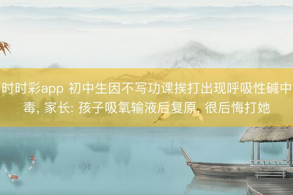 時時彩app 初中生因不寫功課挨打出現呼吸性堿中毒, 家長: 孩子吸氧輸液后復原, 很后悔打她