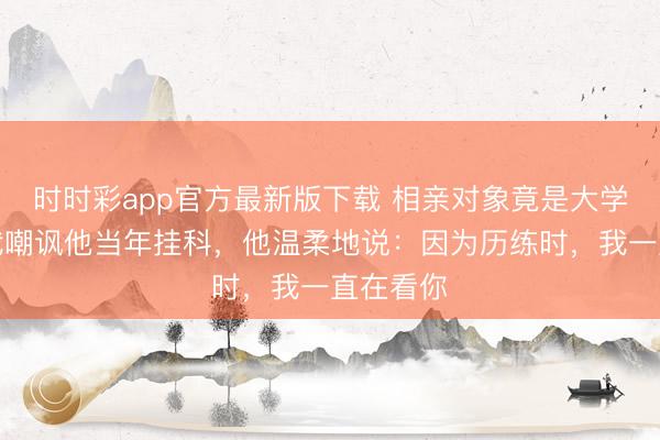 時時彩app官方最新版下載 相親對象竟是大學同學，我嘲諷他當年掛科，他溫柔地說：因為歷練時，我一直在看你