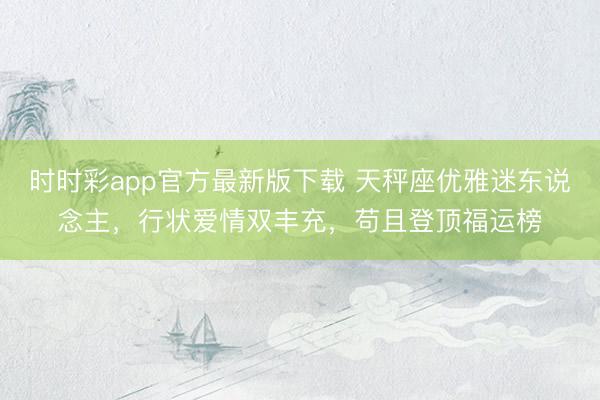 時(shí)時(shí)彩app官方最新版下載 天秤座優(yōu)雅迷東說念主，行狀愛情雙豐充，茍且登頂福運(yùn)榜