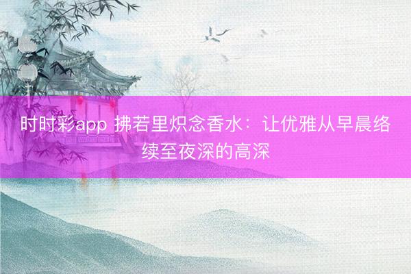 時時彩app 拂若里熾念香水:讓優雅從早晨絡續至夜深的高深