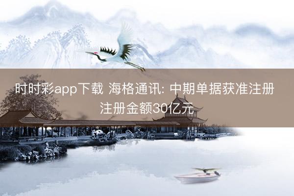 時時彩app下載 海格通訊: 中期單據(jù)獲準注冊 注冊金額30億元