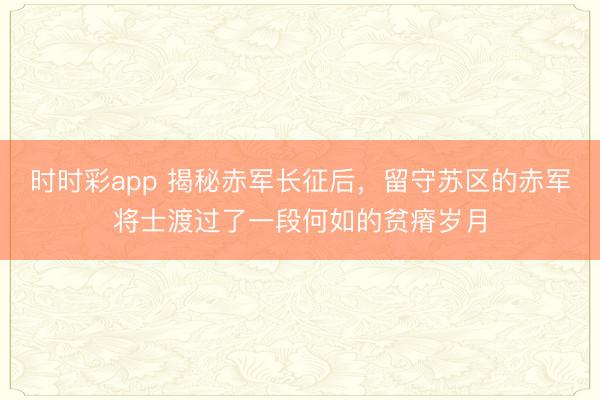 時時彩app 揭秘赤軍長征后,留守蘇區(qū)的赤軍將士渡過了一段何如的貧瘠歲月