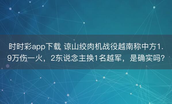 時時彩app下載 諒山絞肉機戰(zhàn)役越南稱中方1.9萬傷一火,2東說念主換1名越軍,是確實嗎?