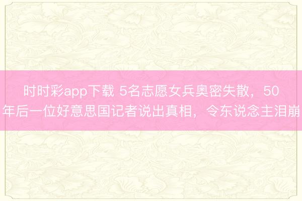 時(shí)時(shí)彩app下載 5名志愿女兵奧密失散,50年后一位好意思國(guó)記者說(shuō)出真相,令東說(shuō)念主淚崩