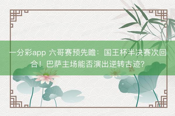 一分彩app 六哥賽預(yù)先瞻：國(guó)王杯半決賽次回合！巴薩主場(chǎng)能否演出逆轉(zhuǎn)古跡？