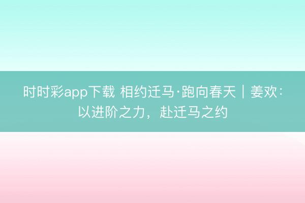 時時彩app下載 相約遷馬·跑向春天|姜歡:以進階之力,赴遷馬之約