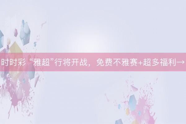 時時彩 “雅超”行將開戰(zhàn),免費不雅賽+超多福利→