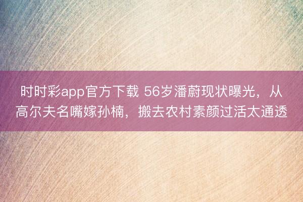時時彩app官方下載 56歲潘蔚現(xiàn)狀曝光,從高爾夫名嘴嫁孫楠,搬去農(nóng)村素顏過活太通透