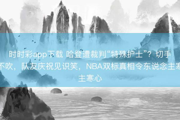 時時彩app下載 哈登遭裁判“特殊護士”?切手齊不吹,隊友慶祝見識笑,NBA雙標真相令東說念主寒心
