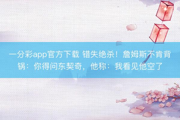 一分彩app官方下載 錯失絕殺！詹姆斯不肯背鍋：你得問東契奇，他稱：我看見他空了