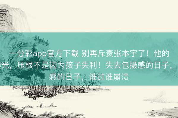 一分彩app官方下載 別再斥責(zé)張本宇了！他的盛怒真相曝光，壓根不是因?yàn)楹⒆邮Ю?！失去包攝感的日子，誰(shuí)過誰(shuí)崩潰