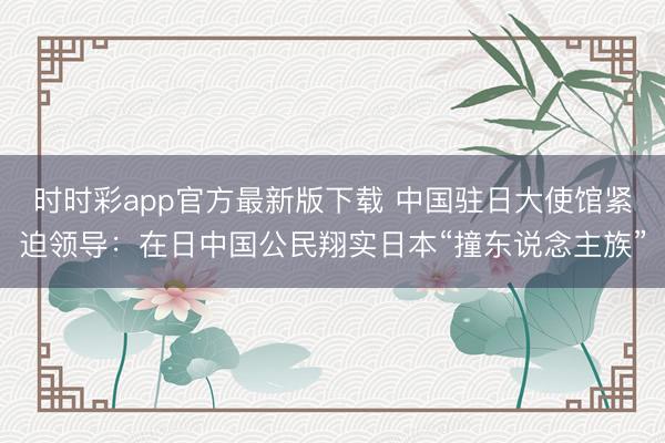 時時彩app官方最新版下載 中國駐日大使館緊迫領導:在日中國公民翔實日本“撞東說念主族”