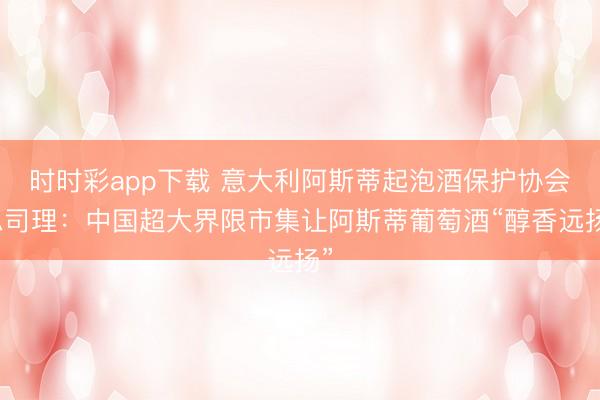 時時彩app下載 意大利阿斯蒂起泡酒保護協(xié)會總司理：中國超大界限市集讓阿斯蒂葡萄酒“醇香遠揚”