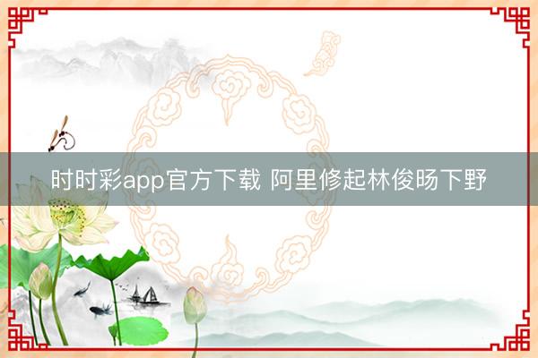 時(shí)時(shí)彩app官方下載 阿里修起林俊旸下野